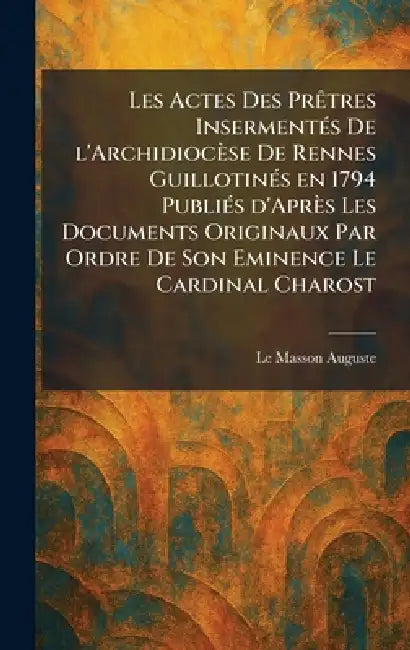 Les actes des prÃatres insermentÃ(c)s de l'archidiocèse de Rennes guillotinÃ(c)s en 1794 publiÃ(c)s d'après les documents originaux par ordre de Son E by Le Masson Auguste