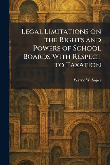 Legal Limitations on the Rights and Powers of School Boards With Respect to Taxation by Wayne W. Soper