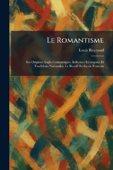 Le Romantisme: Ses Origines Anglo-Germaniques. Influence Etrangeres Et Traditions Nationales. Le Reveil Du Genie Francais by Louis Reynaud