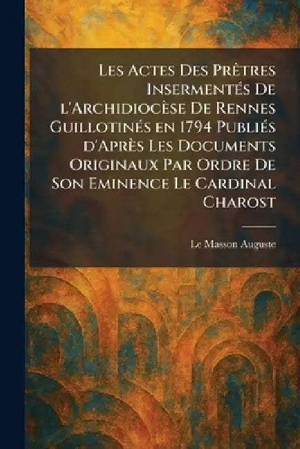 Les actes des prÃatres insermentÃ(c)s de l'archidiocèse de Rennes guillotinÃ(c)s en 1794 publiÃ(c)s d'après les documents originaux par ordre de Son E by Le Masson Auguste