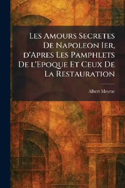 Les Amours Secretes De Napoleon Ier, d'Apres Les Pamphlets De l'Epoque Et Ceux De La Restauration by Albert Meyrac
