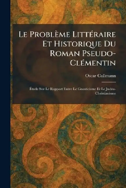 Le Problème LittÃ(c)raire Et Historique Du Roman Pseudo-ClÃ(c)mentin: Ãtude Sur Le Rapport Entre Le Gnosticisme Et Le JudÃ(c)o-Christianisme by Oscar Cullmann