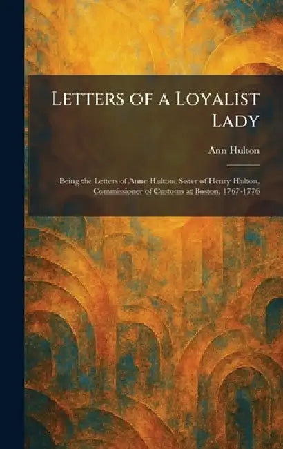 Letters of a Loyalist Lady: Being the Letters of Anne Hulton, Sister of Henry Hulton, Commissioner of Customs at Boston, 1767-1776 by Ann Hulton