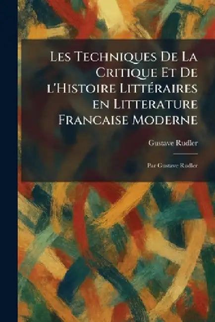 Les Techniques De La Critique Et De L'Histoire LittÃ(c)raires En Litterature Francaise Moderne: Par Gustave Rudler by Gustave Rudler