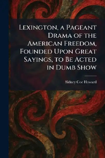 Lexington, a Pageant Drama of the American Freedom, Founded Upon Great Sayings, to Be Acted in Dumb Show by Sidney Coe Howard