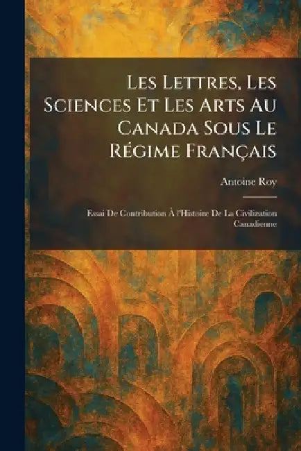 Les Lettres, Les Sciences Et Les Arts Au Canada Sous Le RÃ(c)gime Français: Essai De Contribution Ã l'Histoire De La Civilization Canadienne by Antoine Roy