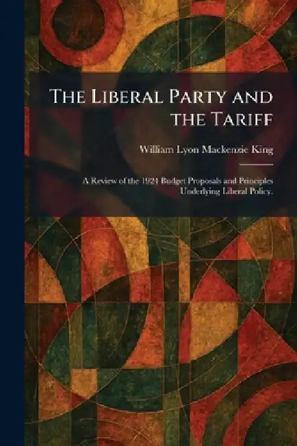 The Liberal Party and the Tariff: A Review of the 1924 Budget Proposals and Principles Underlying Liberal Policy. by William Lyon MacKenzie King