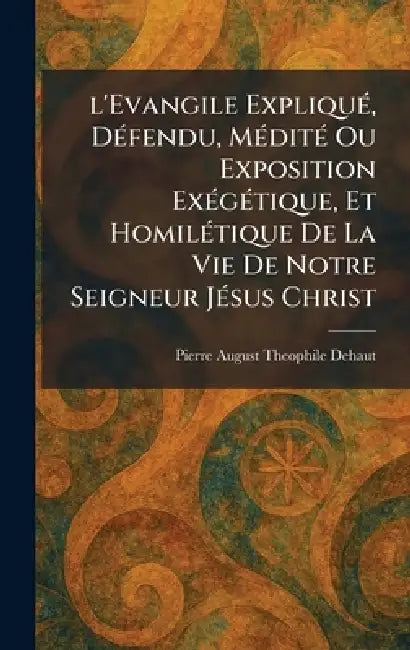 l'Evangile ExpliquÃ(c), DÃ(c)fendu, MÃ(c)ditÃ(c) Ou Exposition ExÃ(c)gÃ(c)tique, Et HomilÃ(c)tique De La Vie De Notre Seigneur JÃ(c)sus Christ by Pierre August Theophile Dehaut
