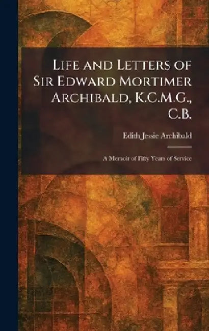 Life and Letters of Sir Edward Mortimer Archibald, K.C.M.G., C.B.: A Memoir of Fifty Years of Service by Edith Jessie Archibald