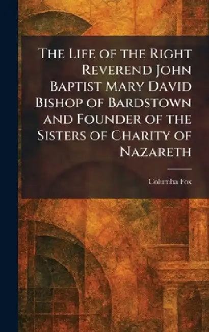 The Life of the Right Reverend John Baptist Mary David Bishop of Bardstown and Founder of the Sisters of Charity of Nazareth by Columba Fox