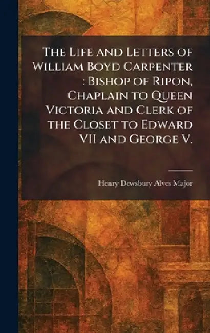 The Life and Letters of William Boyd Carpenter: Bishop of Ripon, Chaplain to Queen Victoria and Clerk of the Closet to Edward VII and George V. by Henry Dewsbury Alves Major