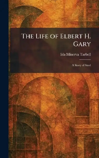 The Life of Elbert H. Gary: A Story of Steel by Ida M. Tarbell