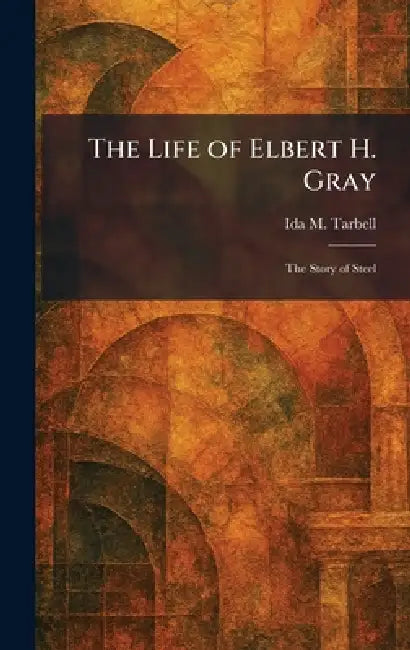 The Life of Elbert H. Gray: The Story of Steel by Ida M. Tarbell