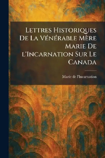 Lettres Historiques De La VÃ(c)nÃ(c)rable Mère Marie De l'Incarnation Sur Le Canada by Marie de l'Incarnation