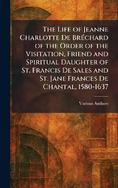 The Life of Jeanne Charlotte De BrÃ(c)chard of the Order of the Visitation, Friend and Spiritual Daughter of St. Francis De Sales and St. Jane Frances by Various