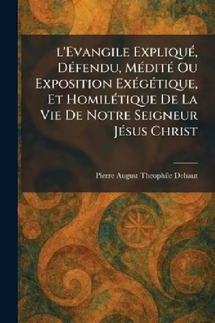 l'Evangile ExpliquÃ(c), DÃ(c)fendu, MÃ(c)ditÃ(c) Ou Exposition ExÃ(c)gÃ(c)tique, Et HomilÃ(c)tique De La Vie De Notre Seigneur JÃ(c)sus Christ by Pierre August Theophile Dehaut