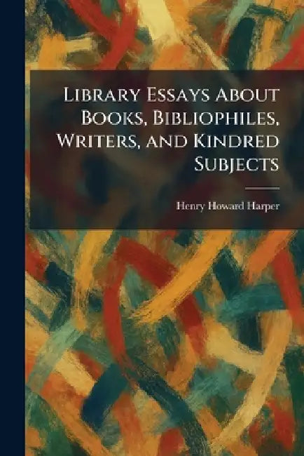 Library Essays About Books, Bibliophiles, Writers, and Kindred Subjects by Henry Howard Harper