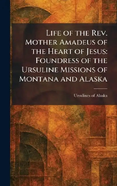Life of the Rev. Mother Amadeus of the Heart of Jesus: Foundress of the Ursuline Missions of Montana and Alaska by Ursulines of Alaska