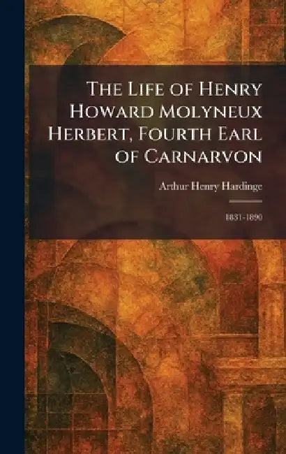 The Life of Henry Howard Molyneux Herbert, Fourth Earl of Carnarvon: 1831-1890 by Arthur Henry Hardinge