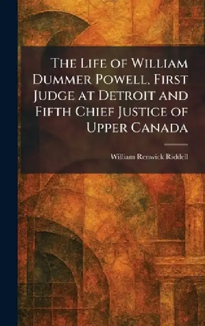 The Life of William Dummer Powell, First Judge at Detroit and Fifth Chief Justice of Upper Canada by William Renwick Riddell