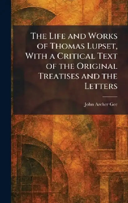 The Life and Works of Thomas Lupset, With a Critical Text of the Original Treatises and the Letters by John Archer Gee