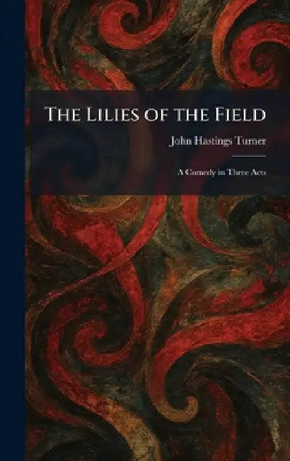 The Lilies of the Field: A Comedy in Three Acts by John Hastings Turner