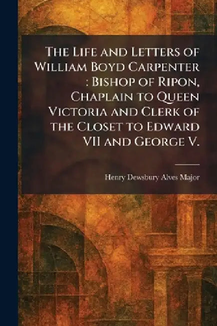 The Life and Letters of William Boyd Carpenter: Bishop of Ripon, Chaplain to Queen Victoria and Clerk of the Closet to Edward VII and George V. by Henry Dewsbury Alves Major