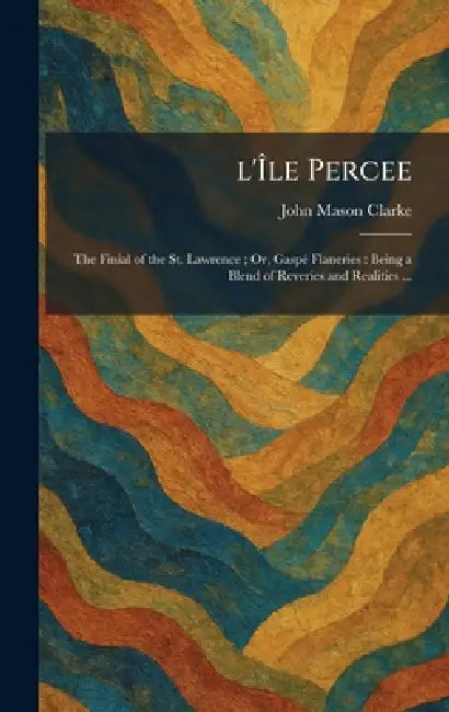 L'Ãle Percee: The Finial of the St. Lawrence; Or, GaspÃ(c) Flaneries: Being a Blend of Reveries and Realities ... by John Mason Clarke