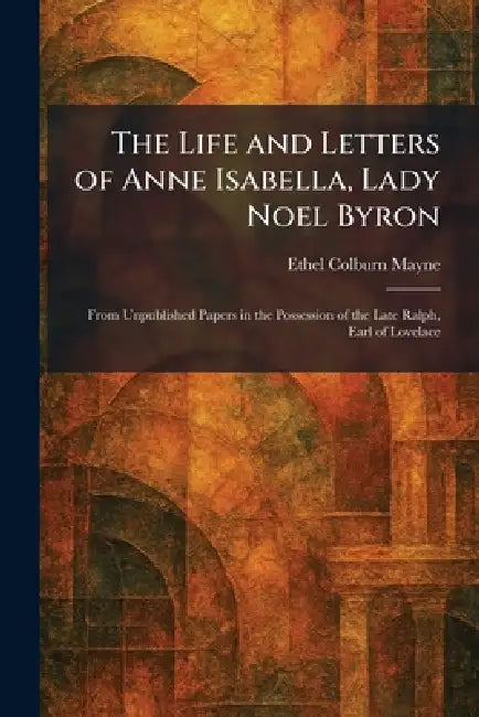 The Life and Letters of Anne Isabella, Lady Noel Byron: From Unpublished Papers in the Possession of the Late Ralph, Earl of Lovelace by Ethel Colburn Mayne