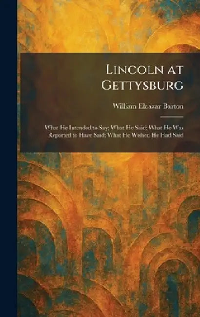 Lincoln at Gettysburg: What He Intended to Say; What He Said; What He Was Reported to Have Said; What He Wished He Had Said by William Eleazar Barton