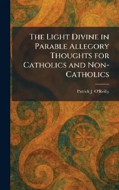 The Light Divine in Parable Allegory Thoughts for Catholics and Non-Catholics by Patrick J. O'Reilly