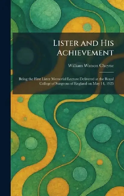 Lister and His Achievement: Being the First Lister Memorial Lecture Delivered at the Royal College of Surgeons of England on May 14, 1925 by William Watson Cheyne