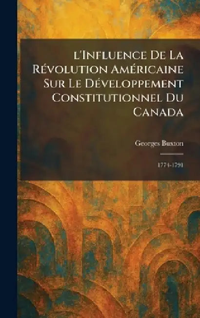l'Influence De La RÃ(c)volution AmÃ(c)ricaine Sur Le DÃ(c)veloppement Constitutionnel Du Canada: 1774-1791 by Georges Buxton