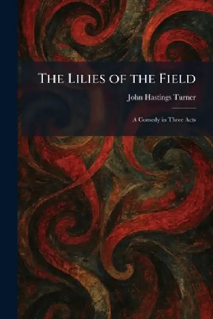 The Lilies of the Field: A Comedy in Three Acts by John Hastings Turner