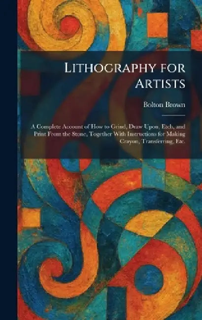 Lithography for Artists: A Complete Account of How to Grind, Draw Upon, Etch, and Print From the Stone, Together With Instructions for Making Crayon, by Bolton Brown