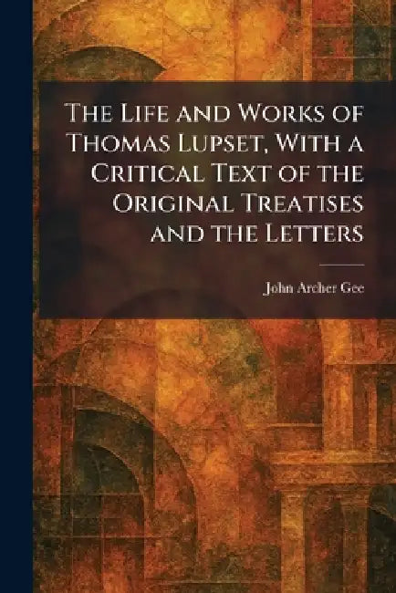 The Life and Works of Thomas Lupset, With a Critical Text of the Original Treatises and the Letters by John Archer Gee