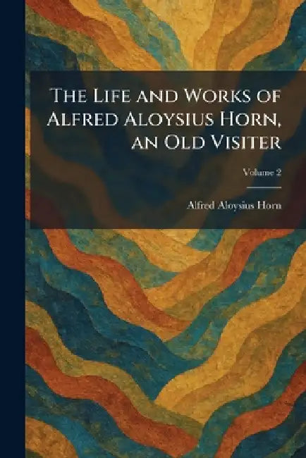 The Life and Works of Alfred Aloysius Horn, an Old Visiter by Alfred Aloysius Horn