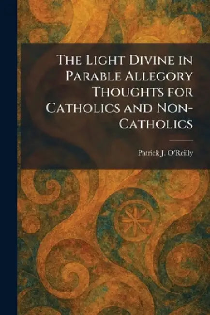 The Light Divine in Parable Allegory Thoughts for Catholics and Non-Catholics by Patrick J. O'Reilly
