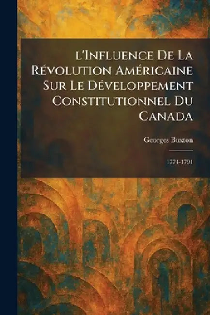 l'Influence De La RÃ(c)volution AmÃ(c)ricaine Sur Le DÃ(c)veloppement Constitutionnel Du Canada: 1774-1791 by Georges Buxton