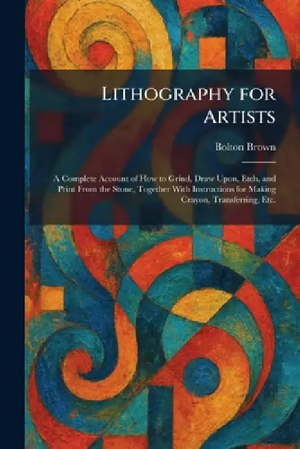 Lithography for Artists: A Complete Account of How to Grind, Draw Upon, Etch, and Print From the Stone, Together With Instructions for Making Crayon, by Bolton Brown