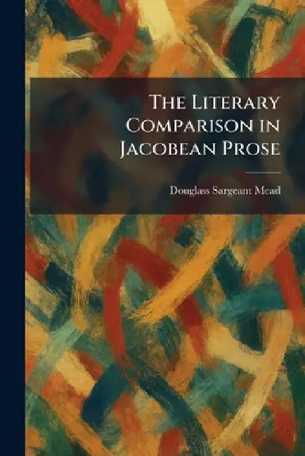 The Literary Comparison in Jacobean Prose by Douglass Sargeant Mead