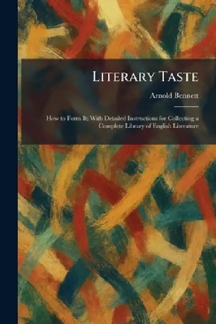 Literary Taste: How to Form It; With Detailed Instructions for Collecting a Complete Library of English Literature by Arnold Bennett