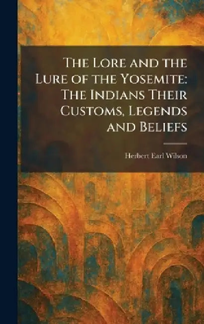 The Lore and the Lure of the Yosemite: The Indians Their Customs, Legends and Beliefs by Herbert Earl Wilson