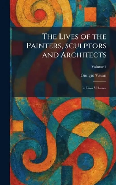 The Lives of the Painters, Sculptors and Architects: In Four Volumes by Giorgio Vasari