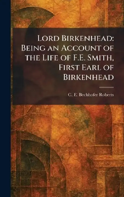 Lord Birkenhead: Being an Account of the Life of F.E. Smith, First Earl of Birkenhead by C. E. Bechhofer Roberts