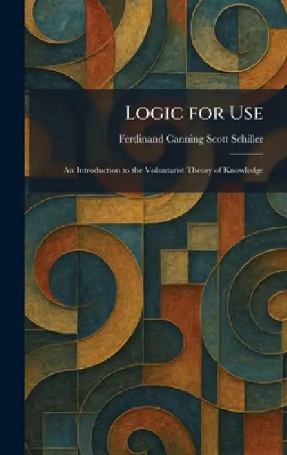 Logic for Use: An Introduction to the Voluntarist Theory of Knowledge by Ferdinand Canning Scott Schiller