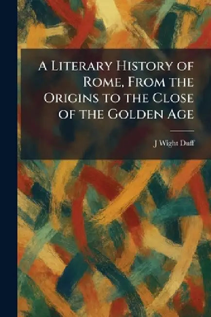 A Literary History of Rome, From the Origins to the Close of the Golden Age by J. Wight Duff