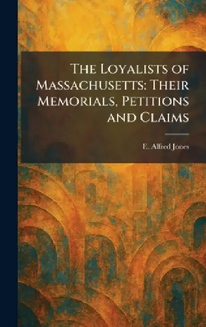 The Loyalists of Massachusetts: Their Memorials, Petitions and Claims by E. Alfred Jones
