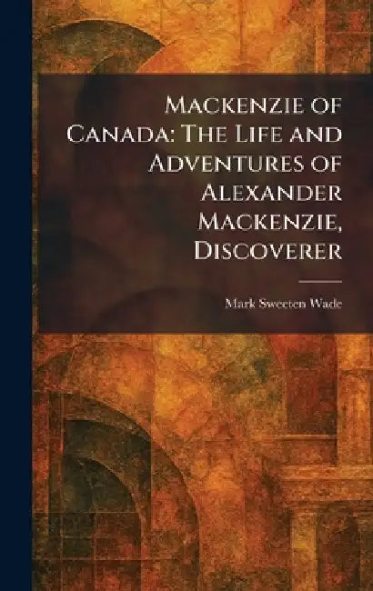 Mackenzie of Canada: The Life and Adventures of Alexander Mackenzie, Discoverer by Mark Sweeten Wade