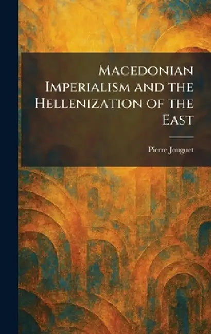 Macedonian Imperialism and the Hellenization of the East by Pierre Jouguet